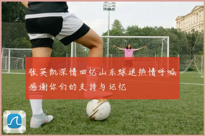 张英凯深情回忆山东球迷热情呼喊感谢你们的支持与记忆
