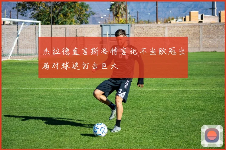 杰拉德直言斯洛特言论不当欧冠出局对球迷打击巨大