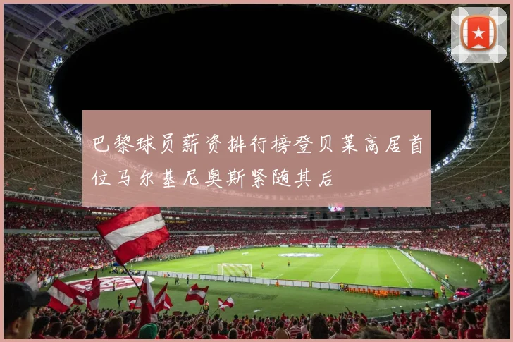 巴黎球员薪资排行榜登贝莱高居首位马尔基尼奥斯紧随其后