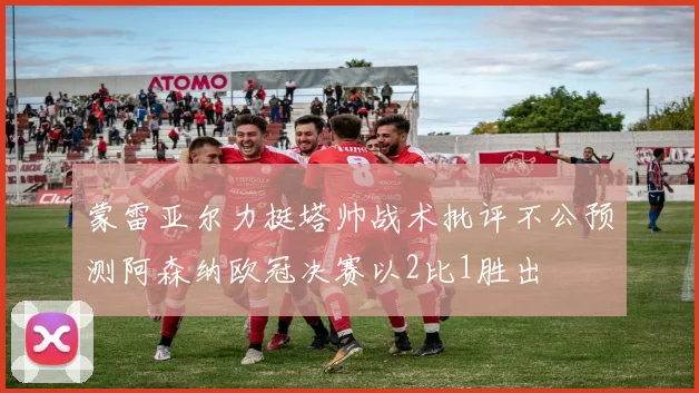 蒙雷亚尔力挺塔帅战术批评不公预测阿森纳欧冠决赛以2比1胜出