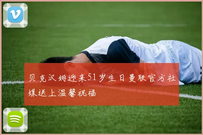 贝克汉姆迎来51岁生日曼联官方社媒送上温馨祝福