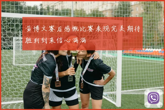黄博文赛后感慨比赛表现完美期待胜利到来信心满满