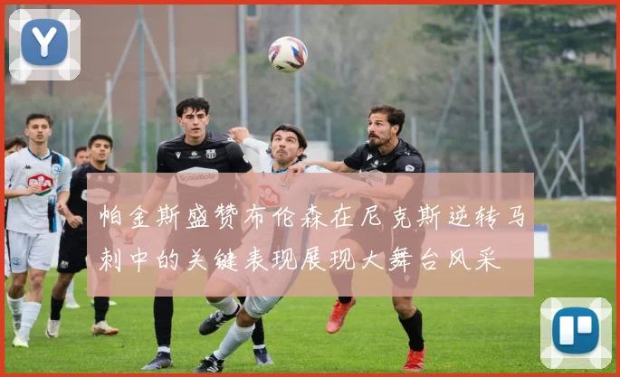 帕金斯盛赞布伦森在尼克斯逆转马刺中的关键表现展现大舞台风采