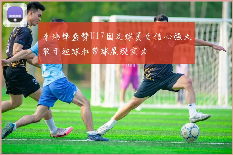 李玮锋盛赞U17国足球员自信心强大敢于控球和带球展现实力