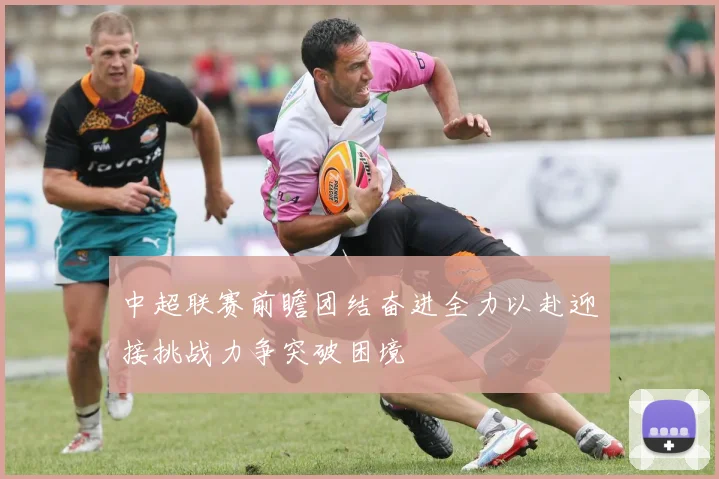 中超联赛前瞻团结奋进全力以赴迎接挑战力争突破困境