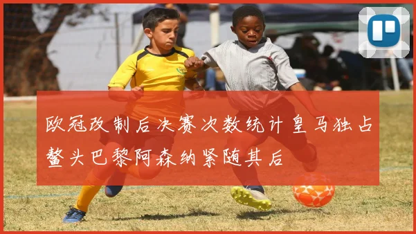 欧冠改制后决赛次数统计皇马独占鳌头巴黎阿森纳紧随其后