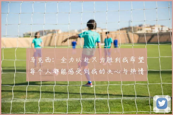 马克西：全力以赴只为胜利我希望每个人都能感受到我的决心与热情