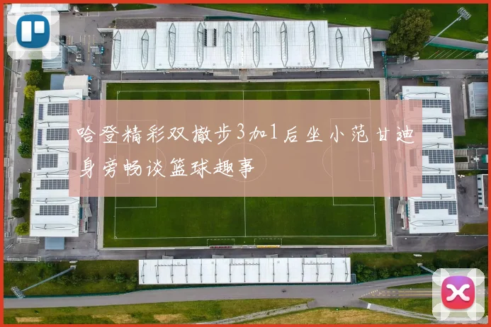 哈登精彩双撤步3加1后坐小范甘迪身旁畅谈篮球趣事