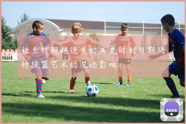杜兰特超越德克的历史时刻与斯玛特投篮艺术的深远影响