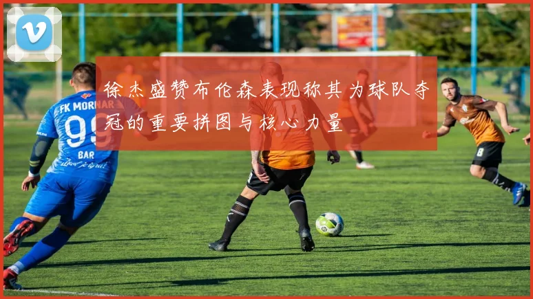 徐杰盛赞布伦森表现称其为球队夺冠的重要拼图与核心力量