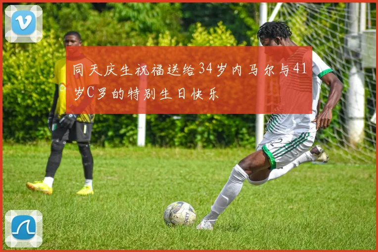 同天庆生祝福送给34岁内马尔与41岁C罗的特别生日快乐