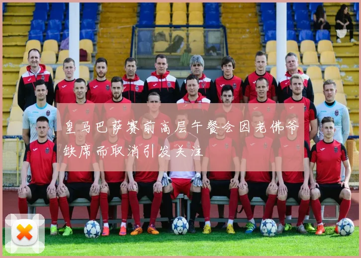 皇马巴萨赛前高层午餐会因老佛爷缺席而取消引发关注