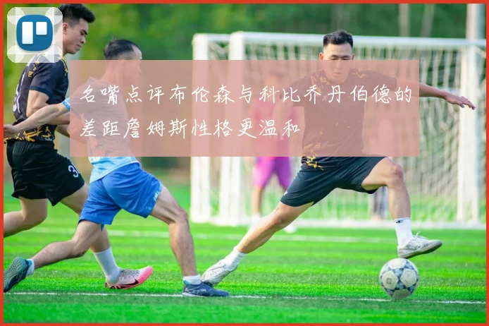名嘴点评布伦森与科比乔丹伯德的差距詹姆斯性格更温和
