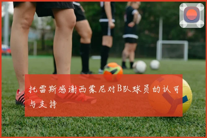 托雷斯感谢西蒙尼对B队球员的认可与支持