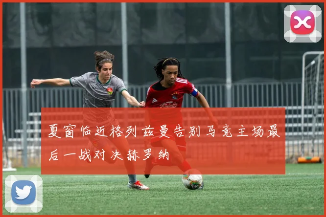 夏窗临近格列兹曼告别马竞主场最后一战对决赫罗纳