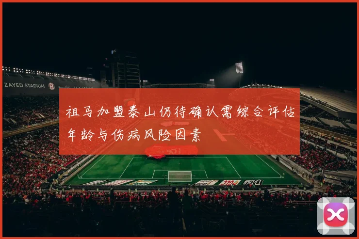 祖马加盟泰山仍待确认需综合评估年龄与伤病风险因素