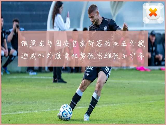 铜梁龙与国安首发阵容对决五外援迎战四外援肯帕努张志雄张玉宁齐上阵